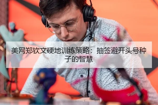 美网郑钦文硬地训练策略：抽签避开头号种子的智慧