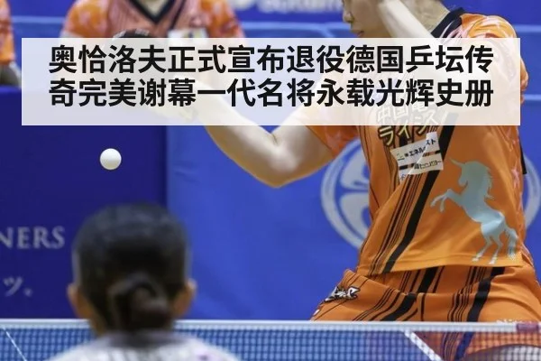 奥恰洛夫正式宣布退役德国乒坛传奇完美谢幕一代名将永载光辉史册